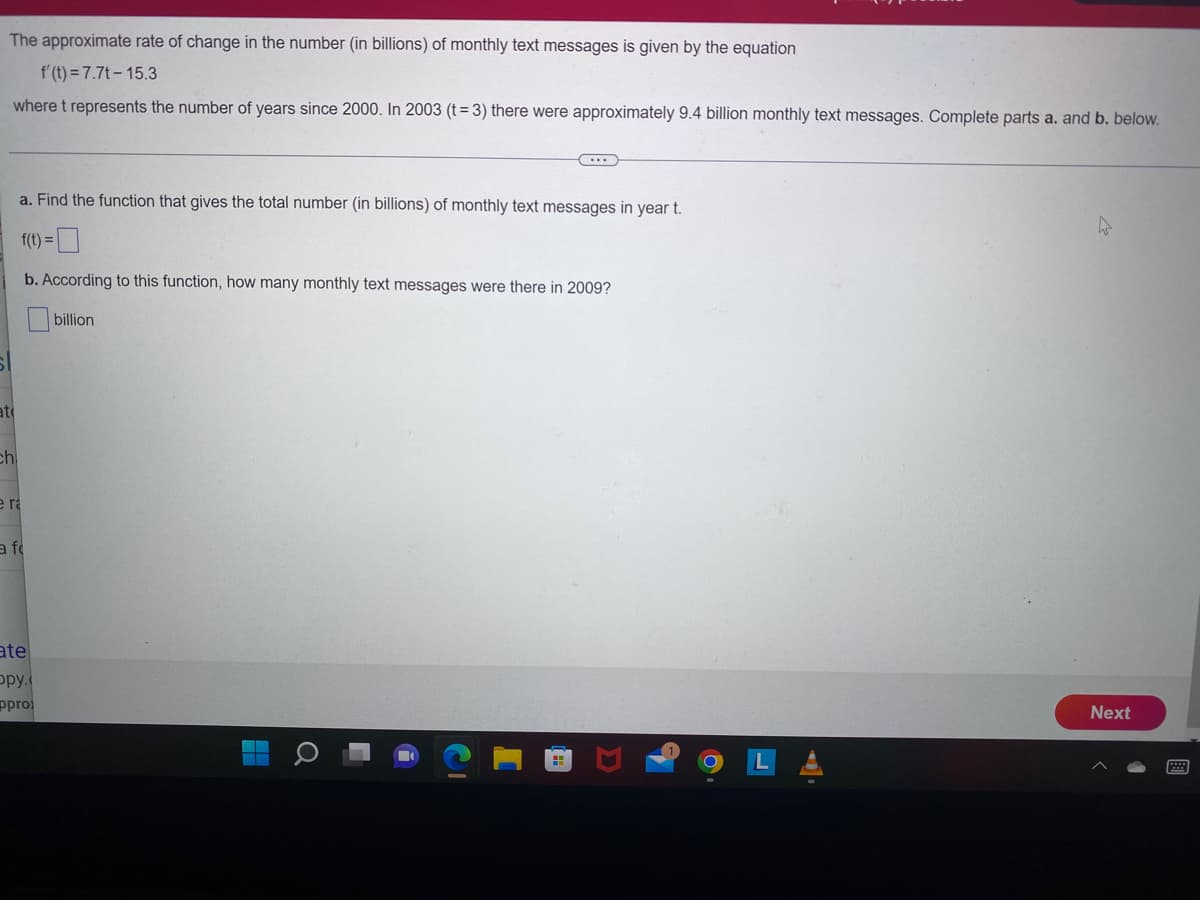 at
The approximate rate of change in the number (in billions) of monthly text messages is given by the equation
f'(t) = 7.7t-15.3
where t represents the number of years since 2000. In 2003 (t=3) there were approximately 9.4 billion monthly text messages. Complete parts a. and b. below.
ch
a. Find the function that gives the total number (in billions) of monthly text messages in year t.
f(t) =
b. According to this function, how many monthly text messages were there in 2009?
billion
e ra
a f
ate
opy.
ppro
Next