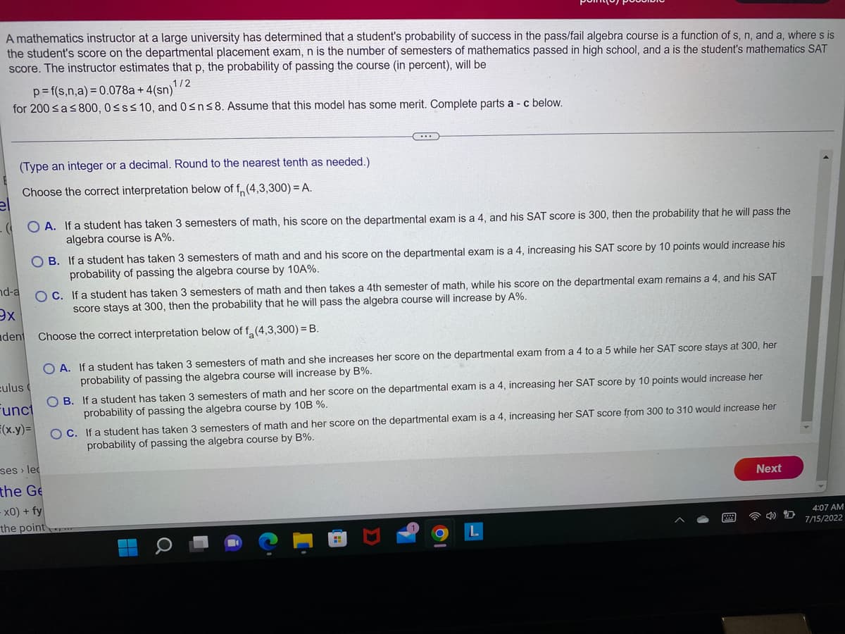 A mathematics instructor at a large university has determined that a student's probability of success in the pass/fail algebra course is a function of s, n, and a, where s is
the student's score on the departmental placement exam, n is the number of semesters of mathematics passed in high school, and a is the student's mathematics SAT
score. The instructor estimates that p, the probability of passing the course (in percent), will be
p=f(s,n,a) = 0.078a +4(sn)1/2
for 200 ≤a ≤ 800, 0≤s≤ 10, and 0≤n≤8. Assume that this model has some merit. Complete parts a - c below.
(Type an integer or a decimal. Round to the nearest tenth as needed.)
Choose the correct interpretation below of f(4,3,300) = A.
(OA. If a student has taken 3 semesters of math, his score on the departmental exam is a 4, and his SAT score is 300, then the probability that he will pass the
algebra course is A%.
nd-a
ex
dent
OB. If a student has taken 3 semesters of math and and his score on the departmental exam is a 4, increasing his SAT score by 10 points would increase his
probability of passing the algebra course by 10A%.
culus
funct
F(x.y)=
OC. If a student has taken 3 semesters of math and then takes a 4th semester of math, while his score on the departmental exam remains a 4, and his SAT
score stays at 300, then the probability that he will pass the algebra course will increase by A%.
Choose the correct interpretation below of f(4,3,300) = B.
OA. If a student has taken 3 semesters of math and she increases her score on the departmental exam from a 4 to a 5 while her SAT score stays at 300, her
probability of passing the algebra course will increase by B%.
ses lec
the Ge
Xx0) + fy
the point
OB. If a student has taken 3 semesters of math and her score on the departmental exam is a 4, increasing her SAT score by 10 points would increase her
probability of passing the algebra course by 10B %.
OC. If a student has taken 3 semesters of math and her score on the departmental exam is a 4, increasing her SAT score from 300 to 310 would increase her
probability of passing the algebra course by B%.
O
Next
4:07 AM
7/15/2022