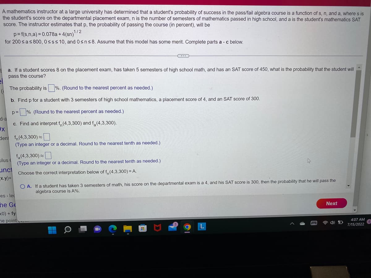 A mathematics instructor at a large university has determined that a student's probability of success in the pass/fail algebra course is a function of s, n, and a, where s is
the student's score on the departmental placement exam, n is the number of semesters of mathematics passed in high school, and a is the student's mathematics SAT
score. The instructor estimates that p, the probability of passing the course (in percent), will be
1/2
p=f(s,n,a) = 0.078a+ 4(sn)
for 200 ≤a ≤ 800, 0≤s≤ 10, and 0≤n≤8. Assume that this model has some merit. Complete parts a - c below.
a. If a student scores 8 on the placement exam, has taken 5 semesters of high school math, and has an SAT score of 450, what is the probability that the student will
pass the course?
The probability is%. (Round to the nearest percent as needed.)
b. Find p for a student with 3 semesters of high school mathematics, a placement score of 4, and an SAT score of 300.
p=% (Round to the nearest percent as needed.)
c. Find and interpret f (4,3,300) and f (4,3,300).
d-a
X
lent
ulus
unct
_x.y)=
fn (4,3,300)~
(Type an integer or a decimal. Round to the nearest
fa (4,3,300)
(Type an integer or a decimal. Round to the nearest tenth as needed.)
Choose the correct interpretation below of f(4,3,300) = A.
es lec
he Ge
x0) + fy
needed.)
e point
(...)
OA. If a student has taken 3 semesters of math, his score on the departmental exam is a 4, and his SAT score is 300, then the probability that he will pass the
algebra course is A%.
Next
(1)
D
4:07 AM
7/15/2022