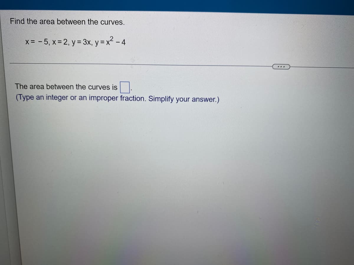 Find the area between the curves.
x = -5, x = 2, y = 3x, y = x² - 4
The area between the curves is
(Type an integer or an improper fraction. Simplify your answer.)
...