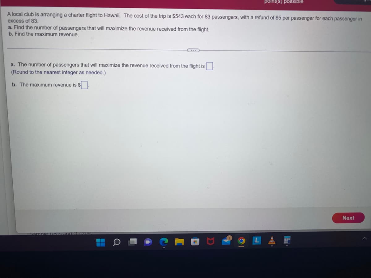 A local club is arranging a charter flight to Hawaii. The cost of the trip is $543 each for 83 passengers, with a refund of $5 per passenger for each passenger in
excess of 83.
a. Find the number of passengers that will maximize the revenue received from the flight.
b. Find the maximum revenue.
C
a. The number of passengers that will maximize the revenue received from the flight is.
(Round to the nearest integer as needed.)
b. The maximum revenue is $
Sample Lests.
point(s) possible
Next