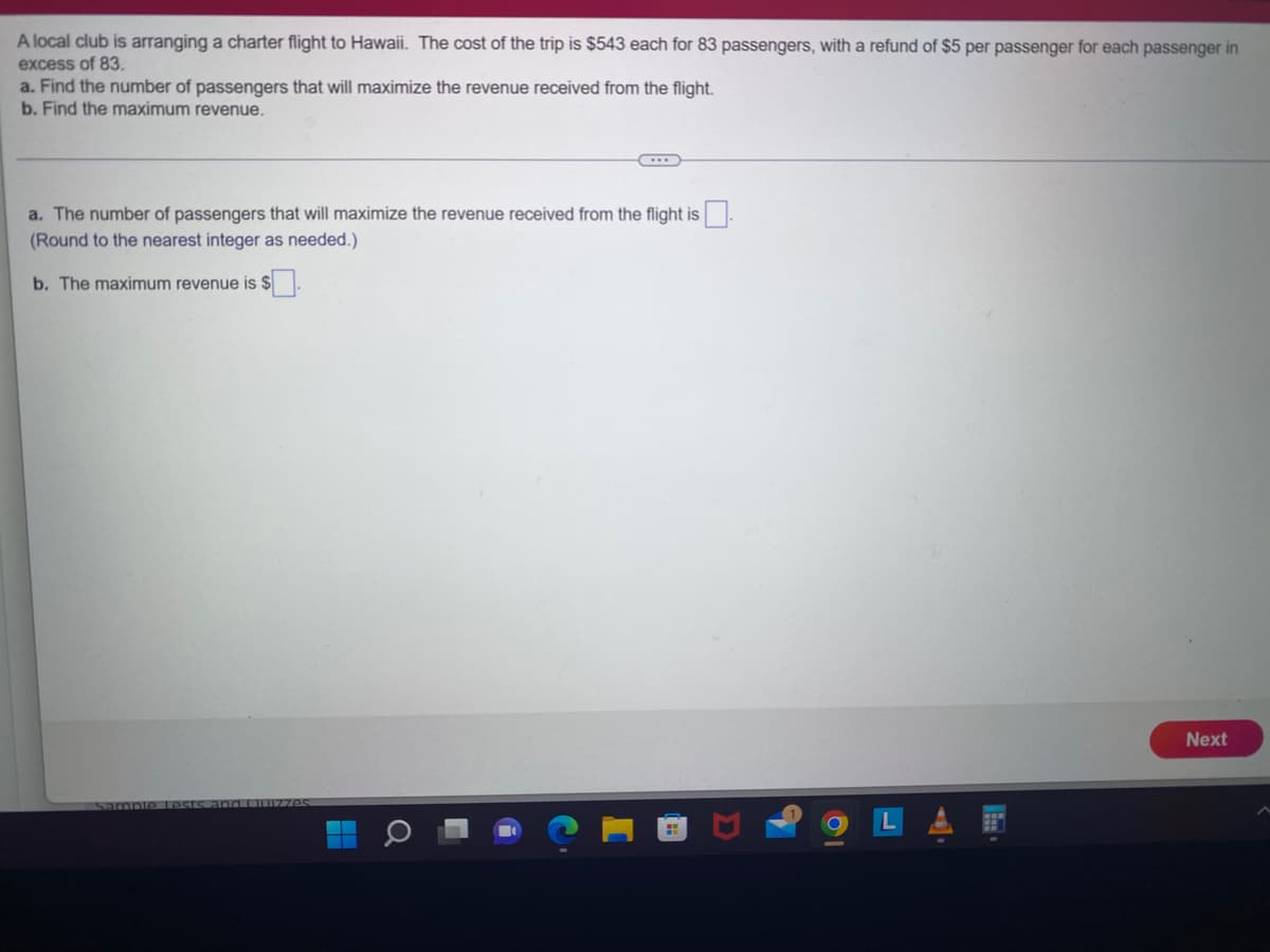 A local club is arranging a charter flight to Hawaii. The cost of the trip is $543 each for 83 passengers, with a refund of $5 per passenger for each passenger in
excess of 83.
a. Find the number of passengers that will maximize the revenue received from the flight.
b. Find the maximum revenue.
a. The number of passengers that will maximize the revenue received from the flight is
(Round to the nearest integer as needed.)
b. The maximum revenue is
Sample Lests and Quizzes
Next