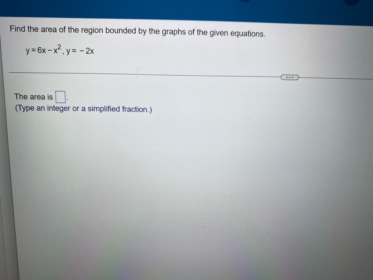 Find the area of the region bounded by the graphs of the given equations.
y = 6x-x², y = - 2x
The area is
(Type an integer or a simplified fraction.)