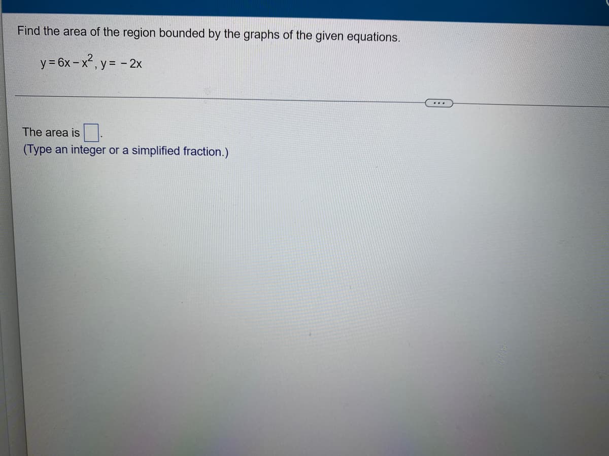 Find the area of the region bounded by the graphs of the given equations.
y = 6x-x², y = - 2x
The area is
(Type an integer or a simplified fraction.)