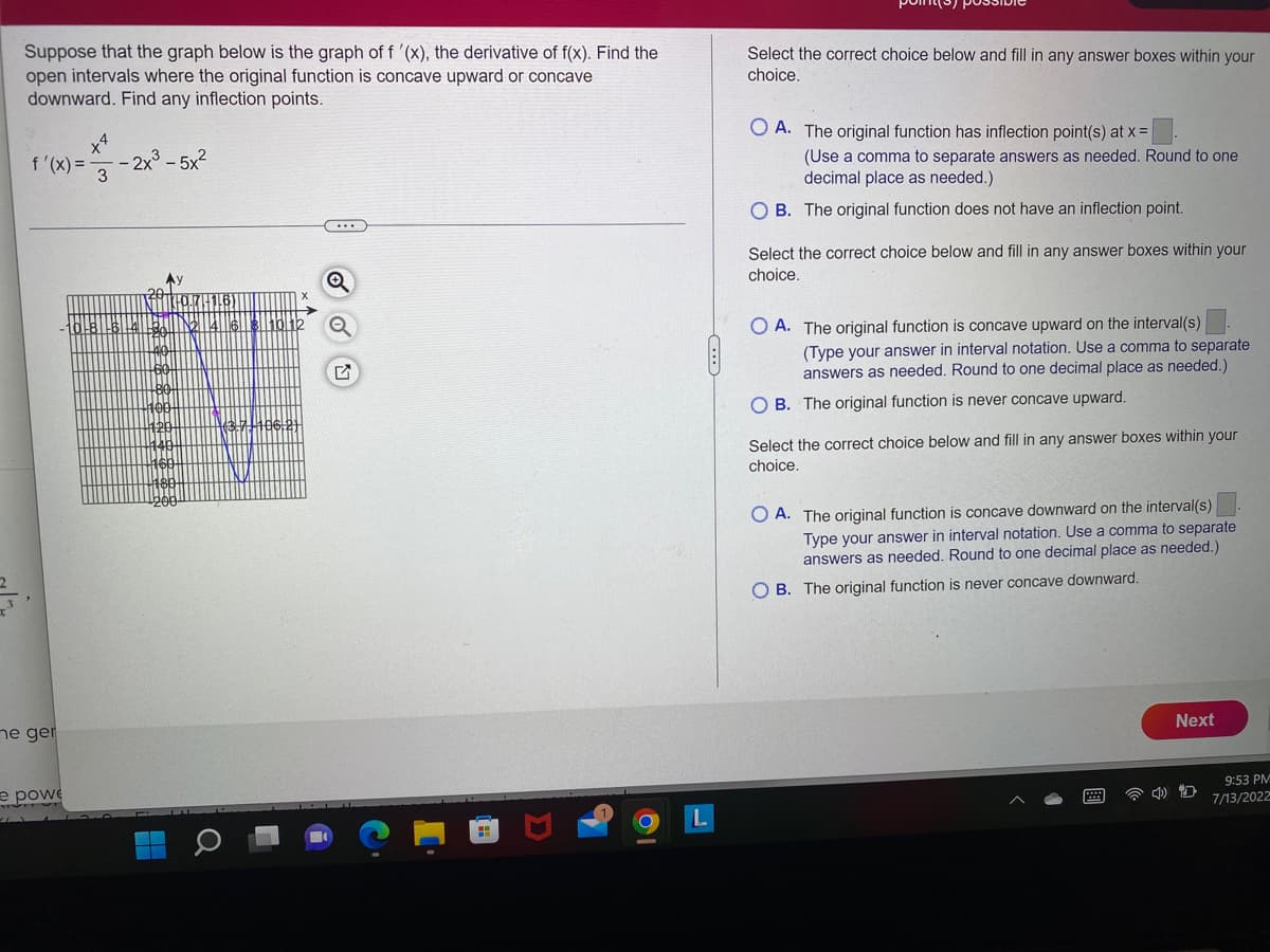 Suppose that the graph below is the graph of f '(x), the derivative of f(x). Find the
open intervals where the original function is concave upward or concave
downward. Find any inflection points.
f'(x) =
me ger
x4
- 2x³-5x²
3
#
e powe
...
Q
Q
Select the correct choice below and fill in any answer boxes within your
choice.
OA. The original function has inflection point(s) at x =
(Use a comma to separate answers as needed. Round to one
decimal place as needed.)
OB. The original function does not have an inflection point.
Select the correct choice below and fill in any answer boxes within your
choice.
O A. The original function is concave upward on the interval(s)
(Type your answer in interval notation. Use a comma to separate
answers as needed. Round to one decimal place as needed.)
OB. The original function is never concave upward.
Select the correct choice below and fill in any answer boxes within your
choice.
OA. The original function is concave downward on the interval(s)
Type your answer in interval notation. Use a comma to separate
answers as needed. Round to one decimal place as needed.)
OB. The original function is never concave downward.
Next
9:53 PM
7/13/2022