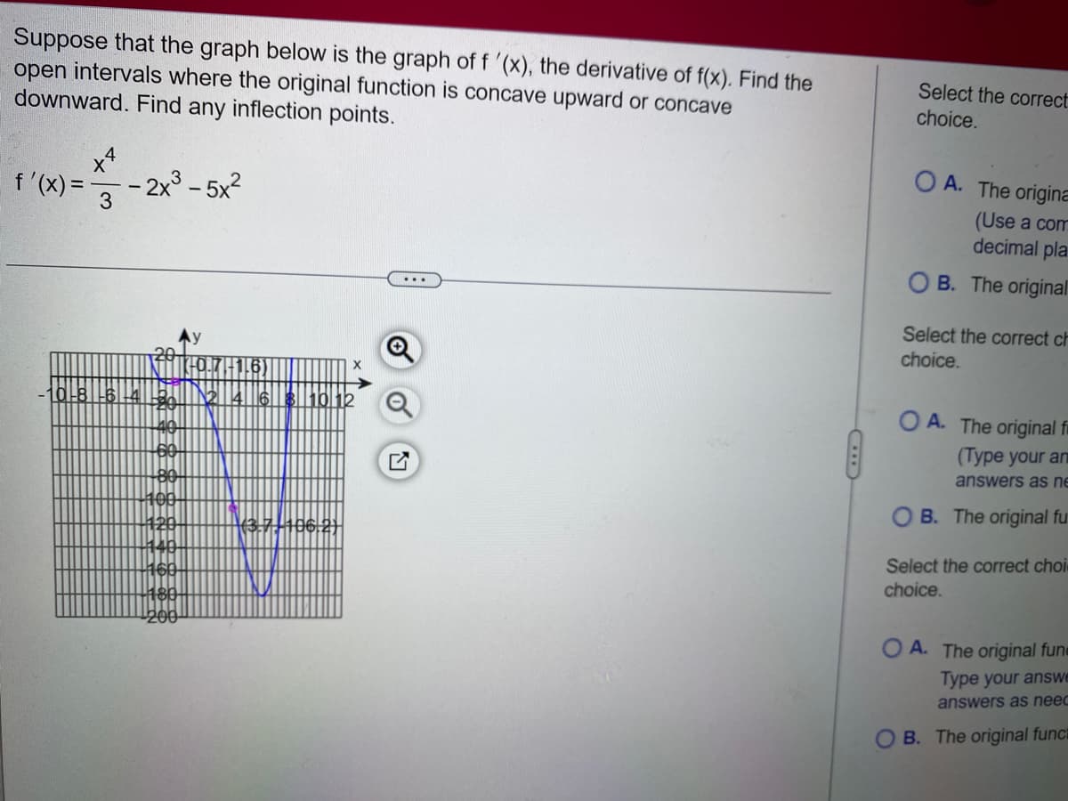 Suppose that the graph below is the graph of f '(x), the derivative of f(x). Find the
open intervals where the original function is concave upward or concave
downward. Find any inflection points.
f'(x)=
x4
3
- 2x³-5x²
0-8-6-4
180-
200
2 4 6 8 10 12
(3-7-106-2)
Select the correct
choice.
OA. The origina
(Use a com
decimal pla
OB. The original
Select the correct ch
choice.
OA. The original fi
(Type your an
answers as ne
OB. The original fu
Select the correct choi-
choice.
OA. The original fune
Type your answe
answers as neec
B. The original funct