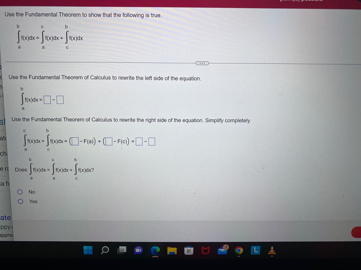 Use the Fundamental Theorem to show that the following is true.
at
ch
b
с
b
Sf(x)dx=ff(x)dx + ff(x)dx
a
с
Use the Fundamental Theorem of Calculus to rewrite the left side of the equation.
a fo
a
ate
ppy.
appro
Use the Fundamental Theorem of Calculus to rewrite the right side of the equation. Simplify completely.
SI
b
ffoxx-0-0
f(x) dx =
a
b
ff(x)dx + ff(x)dx = -F(a) + (- F(c)) =□-□
e ra Does
с
00
a
b
[ f(x)dx=ff(x)dx + ff(x)dx?
a
a
No
Yes
b
C