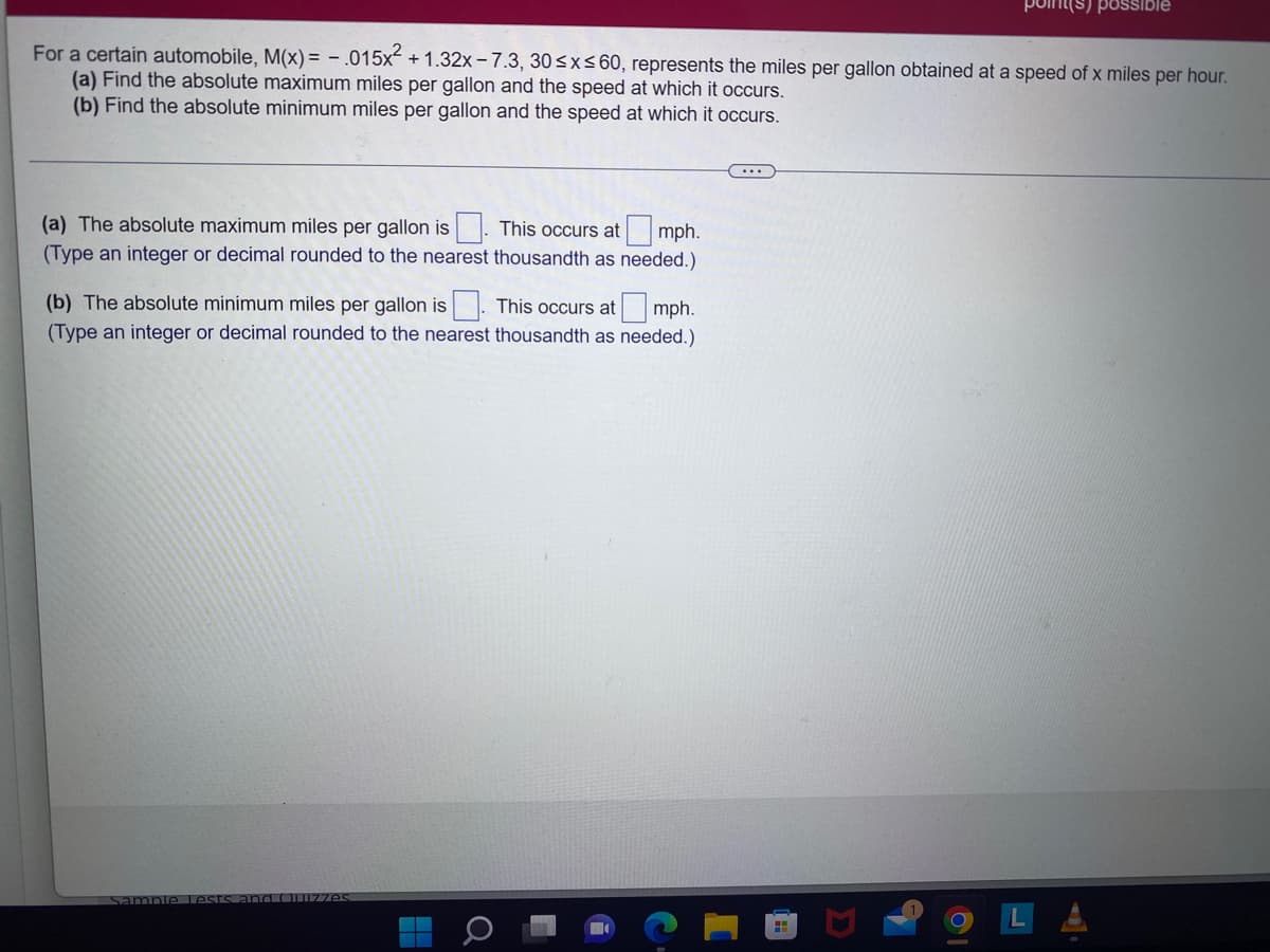 For a certain automobile, M(x) = - .015x² +1.32x-7.3, 30≤x≤60, represents the miles per gallon obtained at a speed of x miles per hour.
(a) Find the absolute maximum miles per gallon and the speed at which it occurs.
(b) Find the absolute minimum miles per gallon and the speed at which it occurs.
mph.
(a) The absolute maximum miles per gallon is This occurs at
(Type an integer or decimal rounded to the nearest thousandth as needed.)
(b) The absolute minimum miles per gallon is
(Type an integer or decimal rounded to the nearest
Sample Lests and Quizzes
Q
point(s) possible
This occurs at mph.
thousandth as needed.)