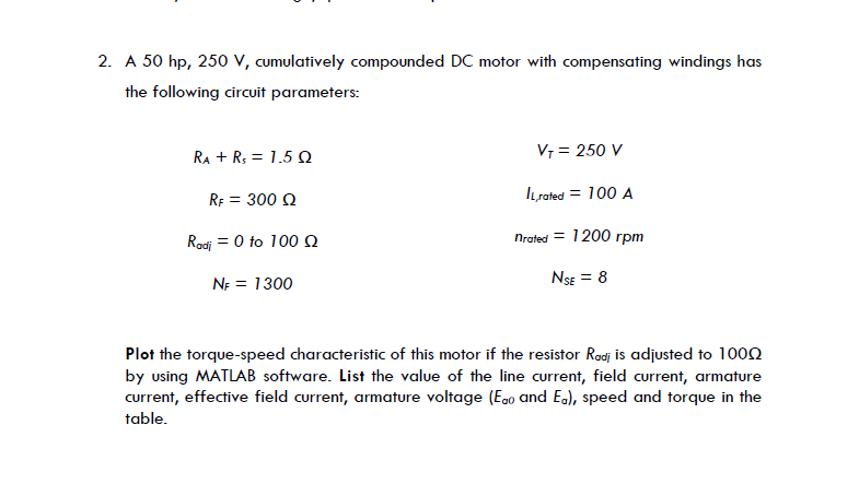 2. A 50 hp, 250 V, cumulatively compounded DC motor with compensating windings has
the following circuit parameters:
RA + R₂ = 1.5 Q
V₁ = 250 V
RF = 300 Q
IL,rated = 100 A
Radj 0 to 100 Q
nrated = 1200 rpm
NF = 1300
NSE = 8
Plot the torque-speed characteristic of this motor if the resistor Rodi is adjusted to 1000
by using MATLAB software. List the value of the line current, field current, armature
current, effective field current, armature voltage (Ego and E.), speed and torque in the
table.