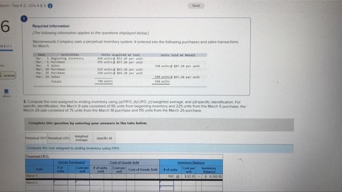 term/Test #2-C4&5
6
Seve
Required information
(The following information applies to the questions displayed below]
Warnerwoods Company uses a perpetual inventory system It entered into the following purchases and sales transactions
2012
for March
Activities
Units Sold at Retail
1 beginning Inventory
Units Acquired at Cost
160 units@ $52.20 per unit
255 units 157.20 per unit
Har
Mar.
Purchase
Sales
120 units@ $87.20 per unit
Mar. 18 Purchase
115 units 362,20 per unit
210 units@ $64.30 per unit
Par 25 Purchase
MA
far: 29 Sales
190 unit $97.20 per unit
$10 units
740 units
3. Compute the cost assigned to ending inventory using a FIFO. D) LIFO, (c) weighted average, and (d) specific identification. For
specific identification, the March 9 sale consisted of 95 units from beginning inventory and 225 units from the March 5 purchase, the
March 29 sale consisted of 75 units from the March 18 purchase and 115 units from the March 25 purchase.
Complete this question by entering your answers in the tabs below.
Perpetual FIFO Perpetual LIFO
Weighted
Average
Specific Id
Compute the cost assigned to ending inventory using FIFO,
PEO
Goods Pechased
Cost of Goods Sold
Inventory Balance
Cost per
un
# of
Cost per Cost of Goods Sold
Done
of its
sold
units
anit
Mann 1
$52.20
Mach
Cost per
snit
of units
160 @
leventory
Balance
$6.352.00