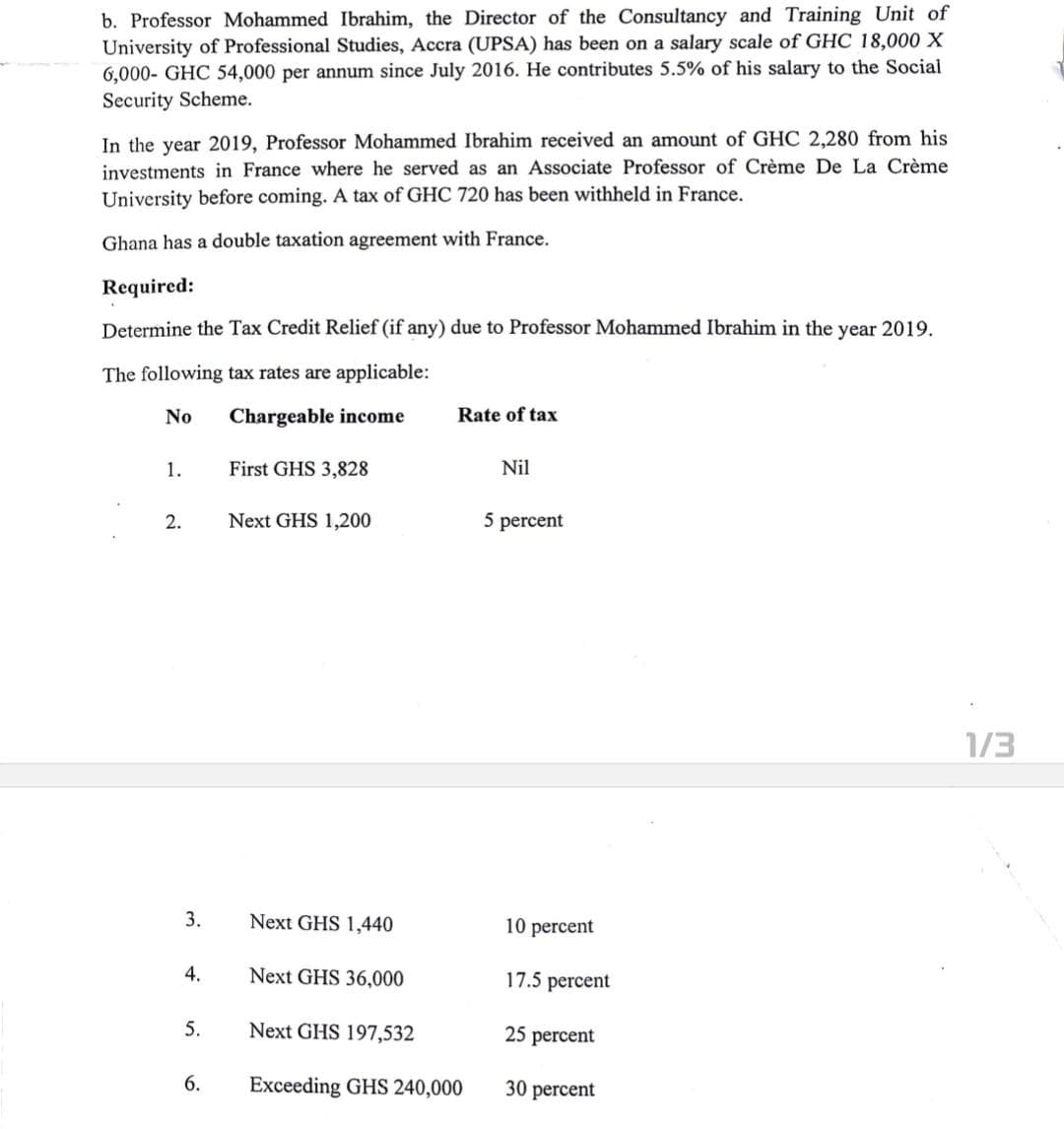 b. Professor Mohammed Ibrahim, the Director of the Consultancy and Training Unit of
University of Professional Studies, Accra (UPSA) has been on a salary scale of GHC 18,000 X
6,000- GHC 54,000 per annum since July 2016. He contributes 5.5% of his salary to the Social
Security Scheme.
In the year 2019, Professor Mohammed Ibrahim received an amount of GHC 2,280 from his
investments in France where he served as an Associate Professor of Crème De La Crème
University before coming. A tax of GHC 720 has been withheld in France.
Ghana has a double taxation agreement with France.
Required:
Determine the Tax Credit Relief (if any) due to Professor Mohammed Ibrahim in the year 2019.
The following tax rates are applicable:
No
Chargeable income
Rate of tax
1.
First GHS 3,828
Nil
2.
Next GHS 1,200
5 percent
3.
4.
5.
6.
Next GHS 1,440
Next GHS 36,000
Next GHS 197,532
Exceeding GHS 240,000
10 percent
17.5 percent
25 percent
30 percent
1/3