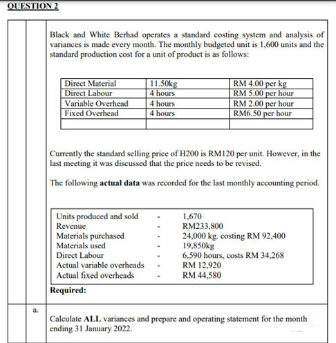 QUESTION 2
Black and White Berhad operates a standard costing system and analysis of
variances is made every month. The monthly budgeted unit is 1,600 units and the
standard production cost for a unit of product is as follows:
11.50kg
Direct Material
Direct Labour
Variable Overhead
RM 4.00 per kg
RM 5.00 per hour
4 hours
4 hours
RM 2.00 per hour
RM6.50 per hour
Fixed Overhead
4 hours
Currently the standard selling price of H200 is RM120 per unit. However, in the
last meeting it was discussed that the price needs to be revised.
The following actual data was recorded for the last monthly accounting period.
Units produced and sold
1,670
Revenue
RM233,800
Materials purchased
24,000 kg. costing RM 92,400
Materials used
19,850kg
Direct Labour
6,590 hours, costs RM 34,268
Actual variable overheads
RM 12,920
Actual fixed overheads
RM 44,580
Required:
Calculate ALL variances and prepare and operating statement for the month
ending 31 January 2022.