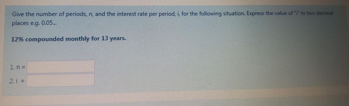 Give the number of periods, n, and the interest rate per period, i, for the following situation. Express the value of T to two decimal
places e.g. 0.05..
12% compounded monthly for 13 years.
1. n D
2.1 =
