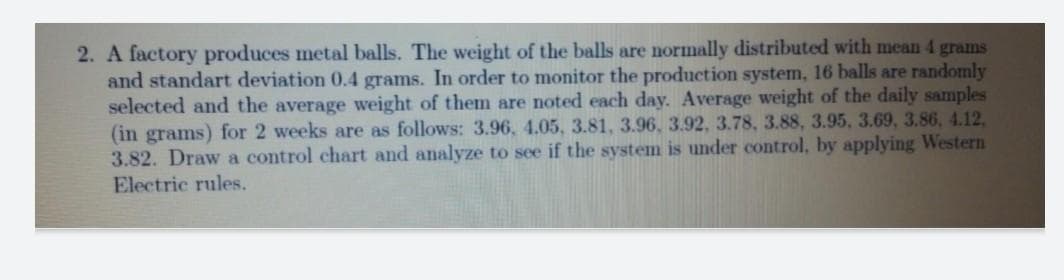 2. A factory produces metal balls. The weight of the balls are normally distributed with mean 4 grams
and standart deviation 0.4 grams. In order to monitor the production system, 16 balls are randomly
selected and the average weight of them are noted each day. Average weight of the daily samples
(in grams) for 2 weeks are as follows: 3.96, 4.05, 3.81, 3.96, 3.92, 3.78, 3.88, 3.95, 3.69, 3.86, 4.12,
3.82. Draw a control chart and analyze to see if the system is under control, by applying Western
Electric rules.
