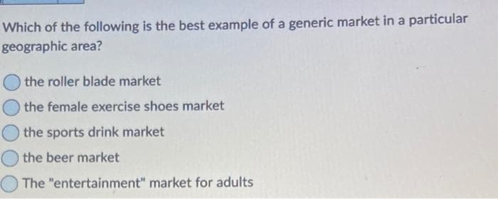 Which of the following is the best example of a generic market in a particular
geographic area?
the roller blade market
the female exercise shoes market
the sports drink market
the beer market
The "entertainment" market for adults
