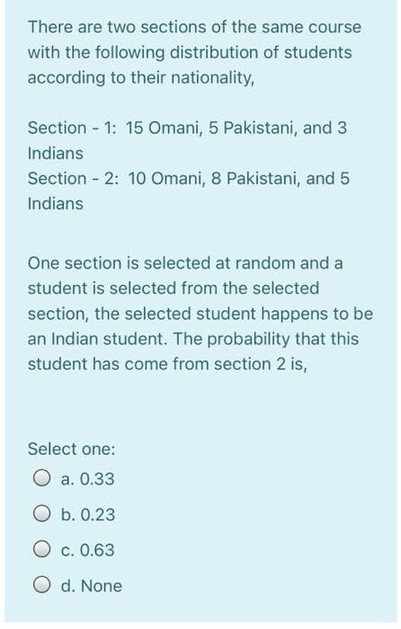 There are two sections of the same course
with the following distribution of students
according to their nationality,
Section 1: 15 Omani, 5 Pakistani, and 3
Indians
Section 2: 10 Omani, 8 Pakistani, and 5
Indians
One section is selected at random and a
student is selected from the selected
section, the selected student happens to be
an Indian student. The probability that this
student has come from section 2 is,
Select one:
O a. 0.33
O b. 0.23
O c. 0.63
O d. None
