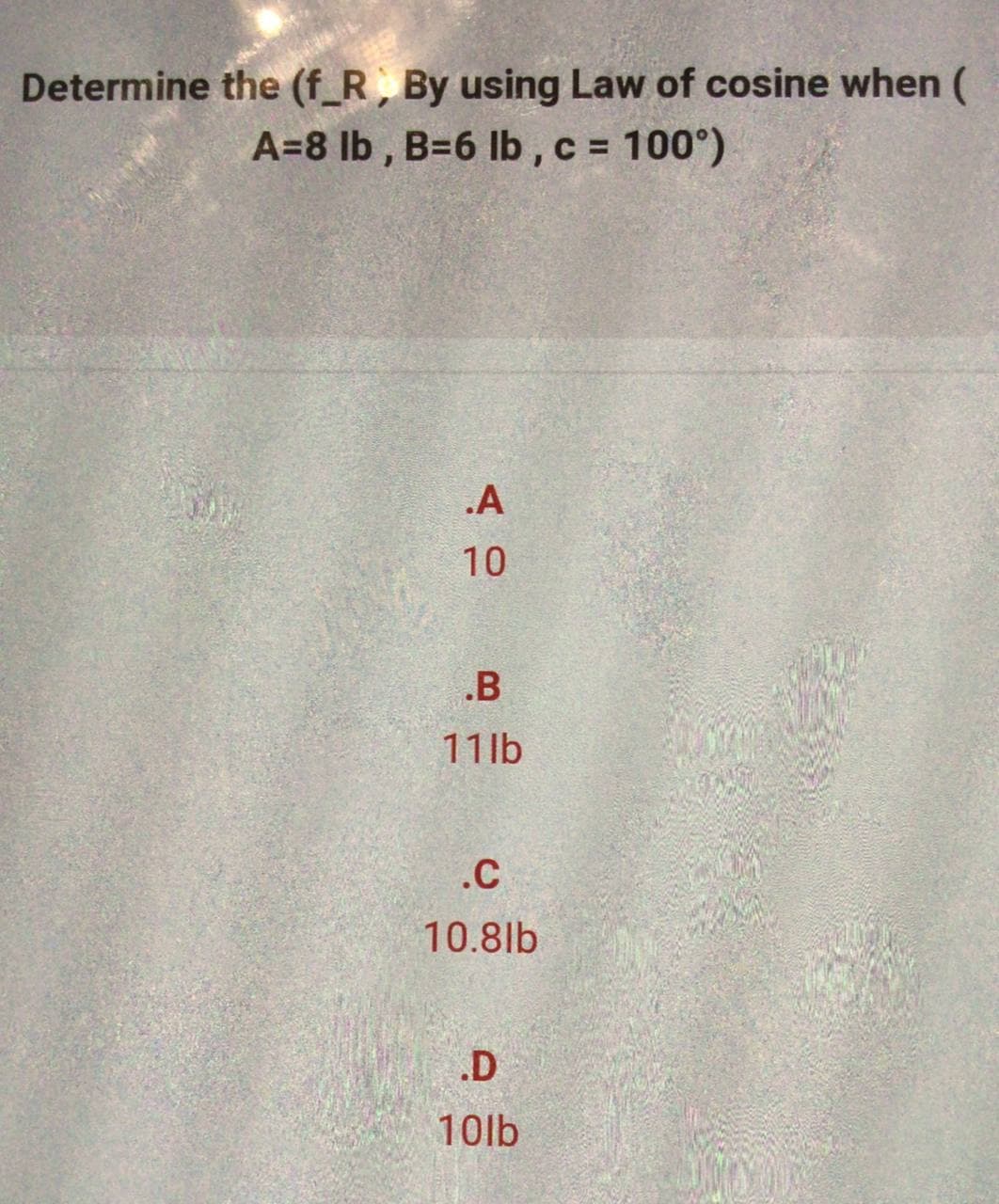 Determine the (f_R, By using Law of cosine when (
A=8 lb, B=6 lb, c = 100°)
.A
10
.B
11lb
.C
10.8lb
.D
10lb