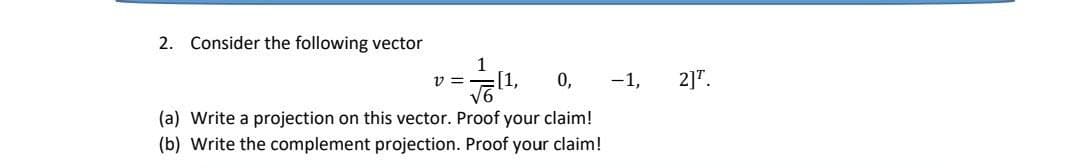 2. Consider the following vector
1
√11,
V =
0,
(a) Write a projection on this vector. Proof your claim!
(b) Write the complement projection. Proof your claim!
-1, 2]¹.