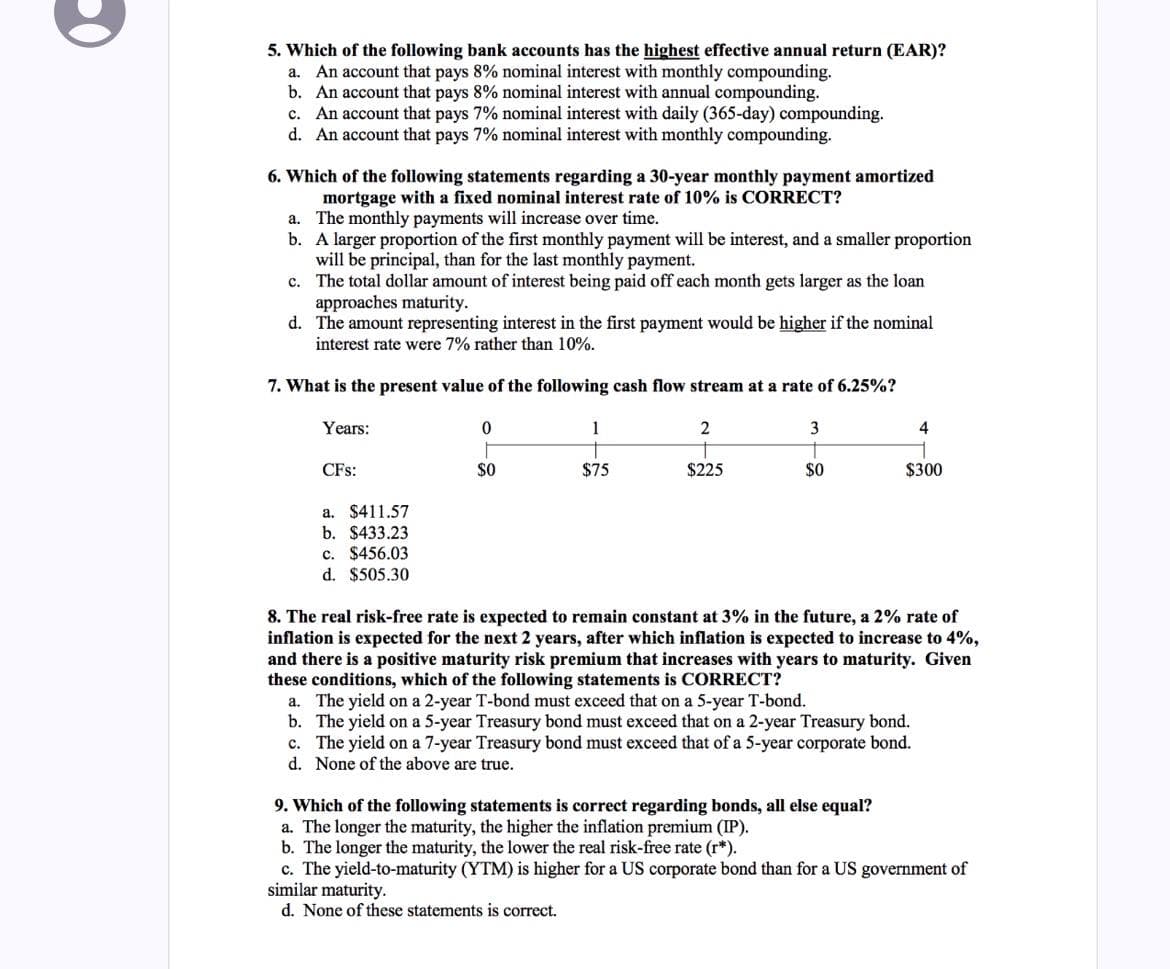 5. Which of the following bank accounts has the highest effective annual return (EAR)?
a. An account that pays 8% nominal interest with monthly compounding.
b. An account that pays 8% nominal interest with annual compounding.
c. An account that pays 7% nominal interest with daily (365-day) compounding.
d. An account that pays 7% nominal interest with monthly compounding.
6. Which of the following statements regarding a 30-year monthly payment amortized
mortgage with a fixed nominal interest rate of 10% is CORRECT?
a. The monthly payments will increase over time.
b.
A larger proportion of the first monthly payment will be interest, and a smaller proportion
will be principal, than for the last monthly payment.
c.
The total dollar amount of interest being paid off each month gets larger as the loan
approaches maturity.
d.
The amount representing interest in the first payment would be higher if the nominal
interest rate were 7% rather than 10%.
7. What is the present value of the following cash flow stream at a rate of 6.25%?
Years:
CFS:
$411.57
a.
b. $433.23
c. $456.03
d. $505.30
0
F
$0
1
$75
2
$225
3
T
$0
4
$300
8. The real risk-free rate is expected to remain constant at 3% in the future, a 2% rate of
inflation is expected for the next 2 years, after which inflation is expected to increase to 4%,
and there is a positive maturity risk premium that increases with years to maturity. Given
these conditions, which of the following statements is CORRECT?
a. The yield on a 2-year T-bond must exceed that on a 5-year T-bond.
b. The yield on a 5-year Treasury bond must exceed that on a 2-year Treasury bond.
c. The yield on a 7-year Treasury bond must exceed that of a 5-year corporate bond.
d. None of the above are true.
9. Which of the following statements is correct regarding bonds, all else equal?
a. The longer the maturity, the higher the inflation premium (IP).
b. The longer the maturity, the lower the real risk-free rate (r*).
c. The yield-to-maturity (YTM) is higher for a US corporate bond than for a US government of
similar maturity.
d. None of these statements is correct.