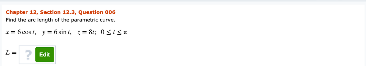 Chapter 12, Section 12.3, Question 006
Find the arc length of the parametric curve.
x = 6 cos t, y = 6 sin t, z = 8t; 0 <t< n
L =
Edit
