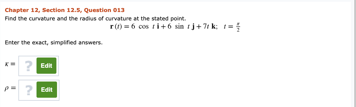 Chapter 12, Section 12.5, Question 013
Find the curvature and the radius of curvature at the stated point.
r (t) = 6 cos t i+ 6 sin tj+ 7t k; t =
Enter the exact, simplified answers.
K =
? Edit
? Edit
