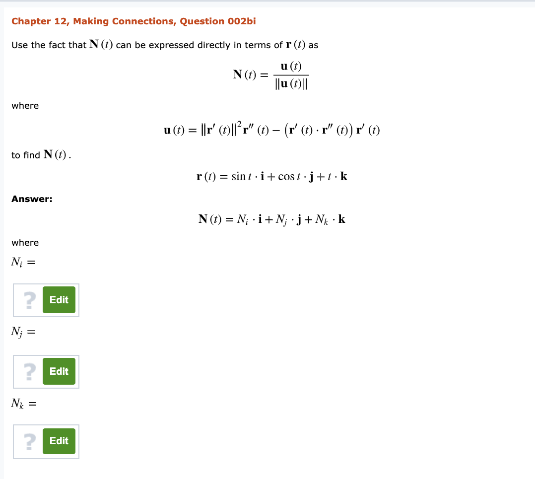 Chapter 12, Making Connections, Question 002bi
Use the fact that N (t) can be expressed directly in terms of r (t) as
u (t)
N (t) =
||u (1)||
where
u (1) = ||r' (1)||°r" (1) – (r' (1) - r" (1)) r' (1)
to find N (t) .
r (t) = sint · i+ cos t · j+t· k
Answer:
N (1) = N; i+N; j+ Ng • k
where
N;
2 Edit
N; =
2 Edit
N* =
? Edit
