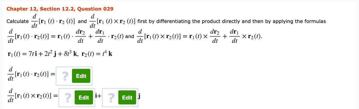 Chapter 12, Section 12.2, Question 029
d
[ri (t) · r2 (t)] and
d
[ri (t) x r2 (t)] first by differentiating the product directly and then by applying the formulas
Calculate
d
dr2
dri
r2(1) and [ri (t) × r2 (t)] = r¡(t) ×
d
dr2
dri
+
dt
[r¡(t) · r2 (t)] =r¡(t) ·
+
× r2(t).
dt
dt
dt
dt
ri (1) = 7ti+ 21² j+8³ k, r2(t) = Ak
[ri(t) · r2(t)] :
dt
? Edit
d
[ri(t) × r2(1)] = ? Edit
i+
dt
Edit j
