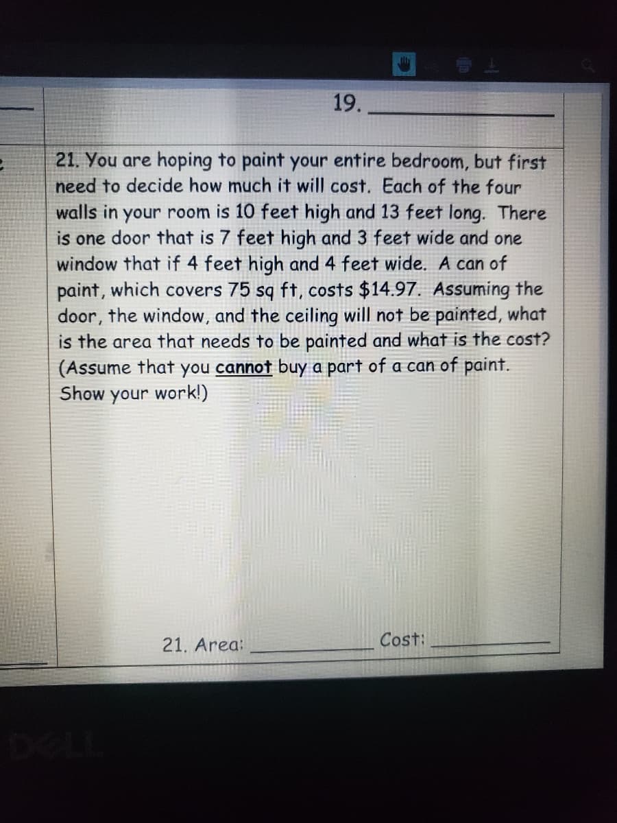 19.
21. You are hoping to paint your entire bedroom, but first
need to decide how much it will cost. Each of the four
walls in your room is 10 feet high and 13 feet long. There
is one door that is 7 feet high and 3 feet wide and one
window that if 4 feet high and 4 feet wide. A can of
paint, which covers 75 sq ft, costs $14.97. Assuming the
door, the window, and the ceiling will not be painted, what
is the area that needs to be painted and what is the cost?
(Assume that you cannot buy a part of a can of paint.
Show your work!)
21. Area:
Cost:
