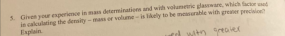 5. Given your experience in mass determinations and with volumetric glassware, which factor used
- mass or volume - is likely to be measurable with greater precision?
in calculating the density
Explain.
red with
greater