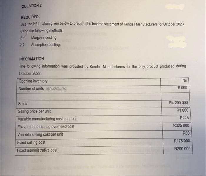 QUESTION 2
REQUIRED
Use the information given below to prepare the Income statement of Kendall Manufacturers for October 2023
using the following methods:
2.1 Marginal costing
2.2 Absorption costing.
INFORMATION
The following information was provided by Kendall Manufacturers for the only product produced during
October 2023:
Opening inventory
Number of units manufactured
Sales
Selling price per unit
Variable manufacturing costs per unit
Fixed manufacturing overhead cost
Variable selling cost per unit
Fixed selling cost
Fixed administrative cost
Nil
5 000
R4 200 000
R1 000
R425
R325 000
R80
R175 000
R200 000