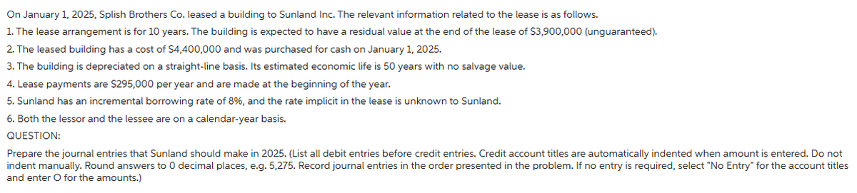 On January 1, 2025, Splish Brothers Co. leased a building to Sunland Inc. The relevant information related to the lease is as follows.
1. The lease arrangement is for 10 years. The building is expected to have a residual value at the end of the lease of $3,900,000 (unguaranteed).
2. The leased building has a cost of $4,400,000 and was purchased for cash on January 1, 2025.
3. The building is depreciated on a straight-line basis. Its estimated economic life is 50 years with no salvage value.
4. Lease payments are $295,000 per year and are made at the beginning of the year.
5. Sunland has an incremental borrowing rate of 8%, and the rate implicit in the lease is unknown to Sunland.
6. Both the lessor and the lessee are on a calendar-year basis.
QUESTION:
Prepare the journal entries that Sunland should make in 2025. (List all debit entries before credit entries. Credit account titles are automatically indented when amount is entered. Do not
indent manually. Round answers to 0 decimal places, e.g. 5,275. Record journal entries in the order presented in the problem. If no entry is required, select "No Entry" for the account titles
and enter O for the amounts.)