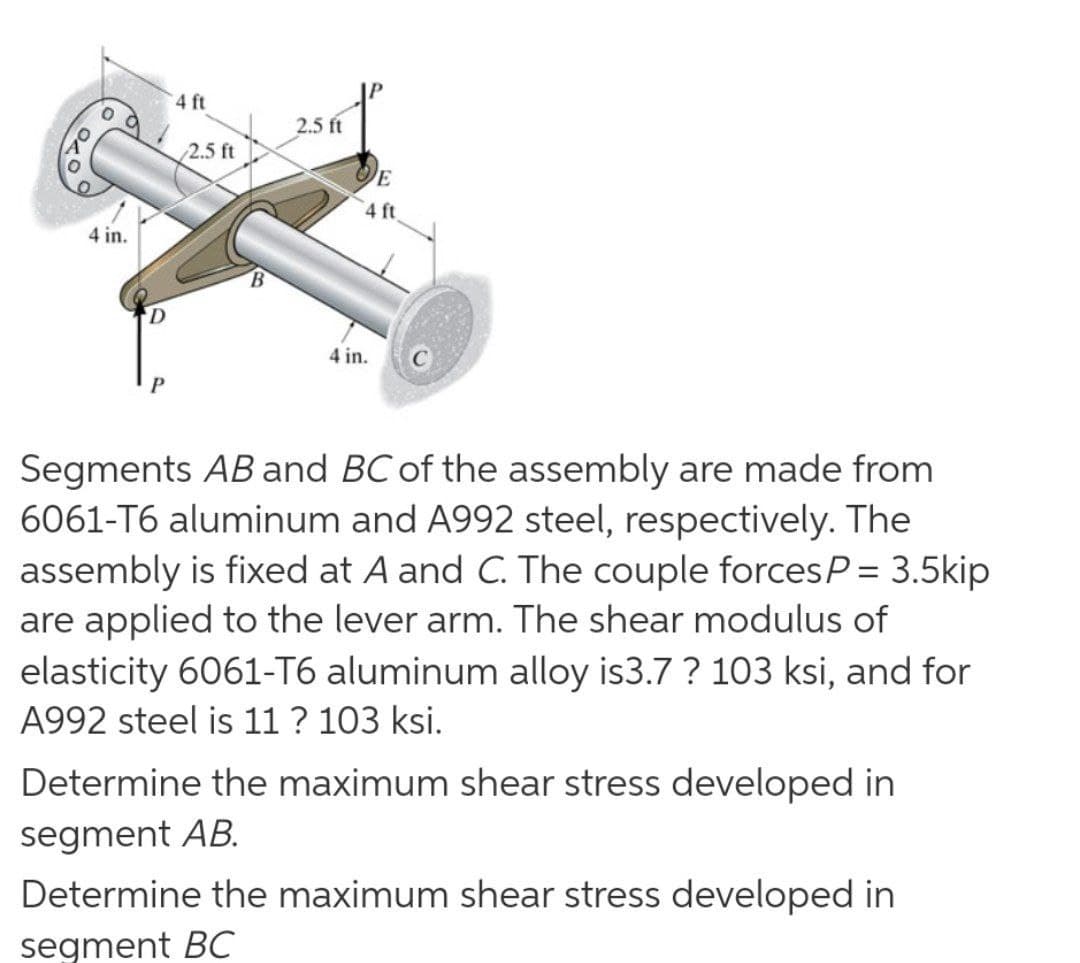 4 ft
2.5 ft
2.5 ft
4 ft
4 in.
4 in.
Segments AB and BC of the assembly are made from
6061-T6 aluminum and A992 steel, respectively. The
assembly is fixed at A and C. The couple forcesP= 3.5kip
are applied to the lever arm. The shear modulus of
elasticity 6061-T6 aluminum alloy is3.7 ? 103 ksi, and for
A992 steel is 11 ? 103 ksi.
Determine the maximum shear stress developed in
segment AB.
Determine the maximum shear stress developed in
segment BC
