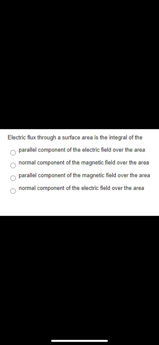 Electric flux through a surface area is the integral of the
parallel component of the electric field over the area
normal component of the magnetic field over the area
parallel component of the magnetic field over the area
normal component of the electric field over the area
OOO O
