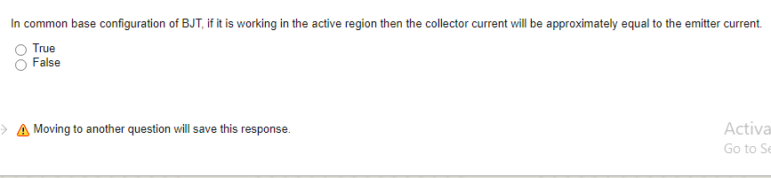 In common base configuration of BJT, if it is working in the active region then the collector current will be approximately equal to the emitter current.
True
False
A Moving to another question will save this response.
Activa
Go to Se
