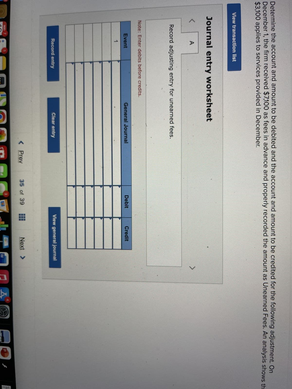 Determine the account and amount to be debited and the account and amount to be credited for the following adjustment. On
December 1, the firm received $7,100 as fees in advance and properly recorded the amount as Unearned Fees. An analysis shows th
$3,100 applies to services provided in December.
View transaction list
Journal entry worksheet
A
Record adjusting entry for unearned fees.
Note: Enter debits before credits.
Event
General Journal
Debit
Credit
1
Record entry
Clear entry
View general journal
< Prev
35 of 39
Next >
MAY 7
W
10
