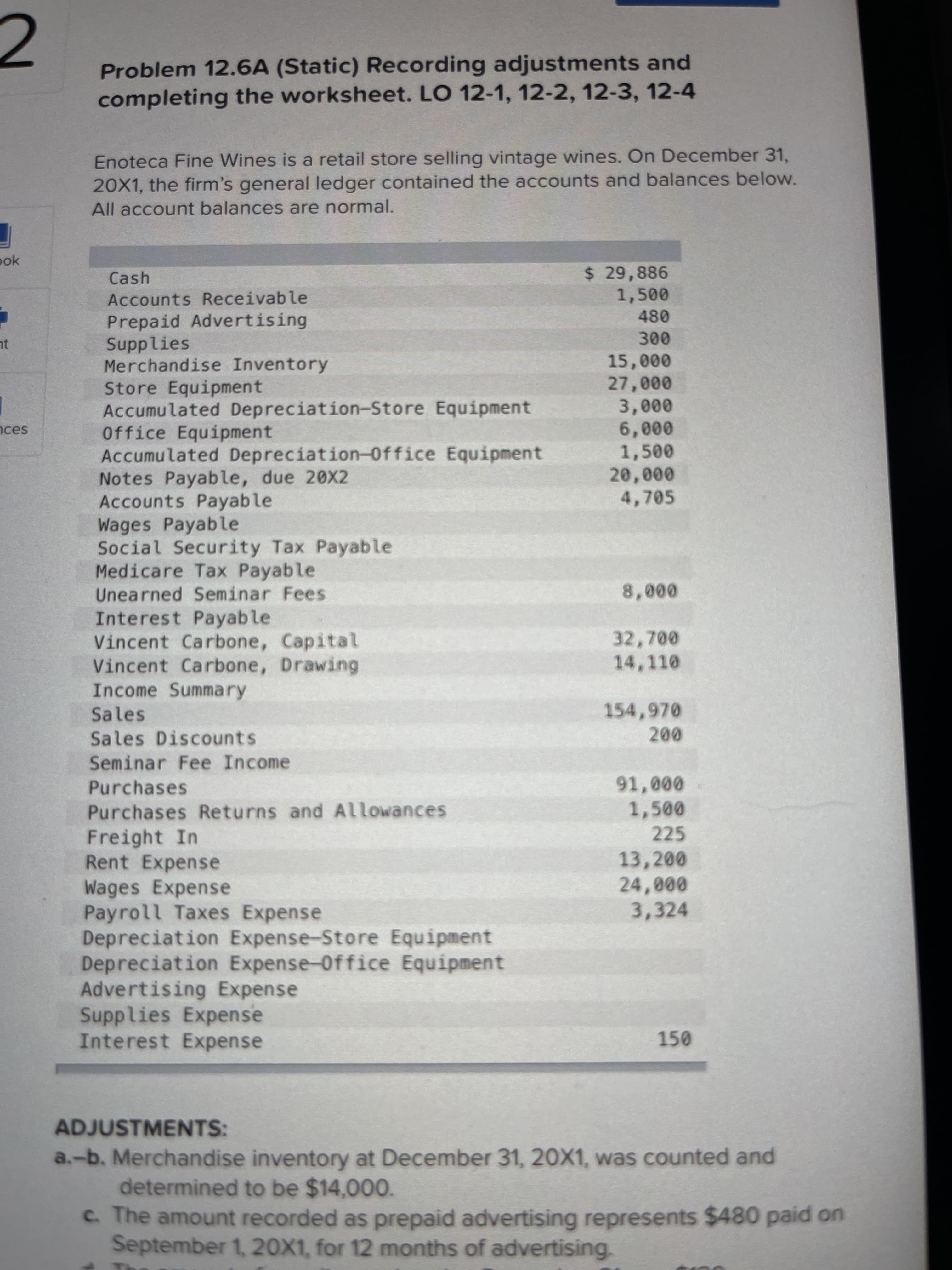 Problem 12.6A (Static) Recording adjustments and
completing the worksheet. LO 12-1, 12-2, 12-3, 12-4
Enoteca Fine Wines is a retail store selling vintage wines. On December 31,
20X1, the firm's general ledger contained the accounts and balances below.
All account balances are normal.
ook
$ 29,886
1,500
Cash
Accounts Receivable
Prepaid Advertising
Supplies
Merchandise Inventory
Store Equipment
Accumulated Depreciation-Store Equipment
Office Equipment
Accumulated Depreciation-Office Equipment
Notes Payable, due 20X2
Accounts Payable
Wages Payable
Social Security Tax Payable
Medicare Tax Payable
080
nt
000n
000
0000
0000
nces
1,500
20,000
4,705
Unearned Seminar Fees
Interest Payable
Vincent Carbone, Capital
Vincent Carbone, Drawing
Income Summary
32,700
14,110
Sales
154,970
Sales Discounts
Seminar Fee Income
000'
1,500
Purchases
Purchases Returns and Allowances
225
Freight In
Rent Expense
Wages Expense
Payroll Taxes Expense
Depreciation Expense-Store Equipment
Depreciation Expense-0ffice Equipment
Advertising Expense
Supplies Expense
Interest Expense
13,200
000
3,324
ADJUSTMENTS:
a.-b. Merchandise inventory at December 31, 20X1, was counted and
determined to be $14,000.
c. The amount recorded as prepaid advertising represents $480 paid on
September 1, 20X1, for 12 months of advertising.
