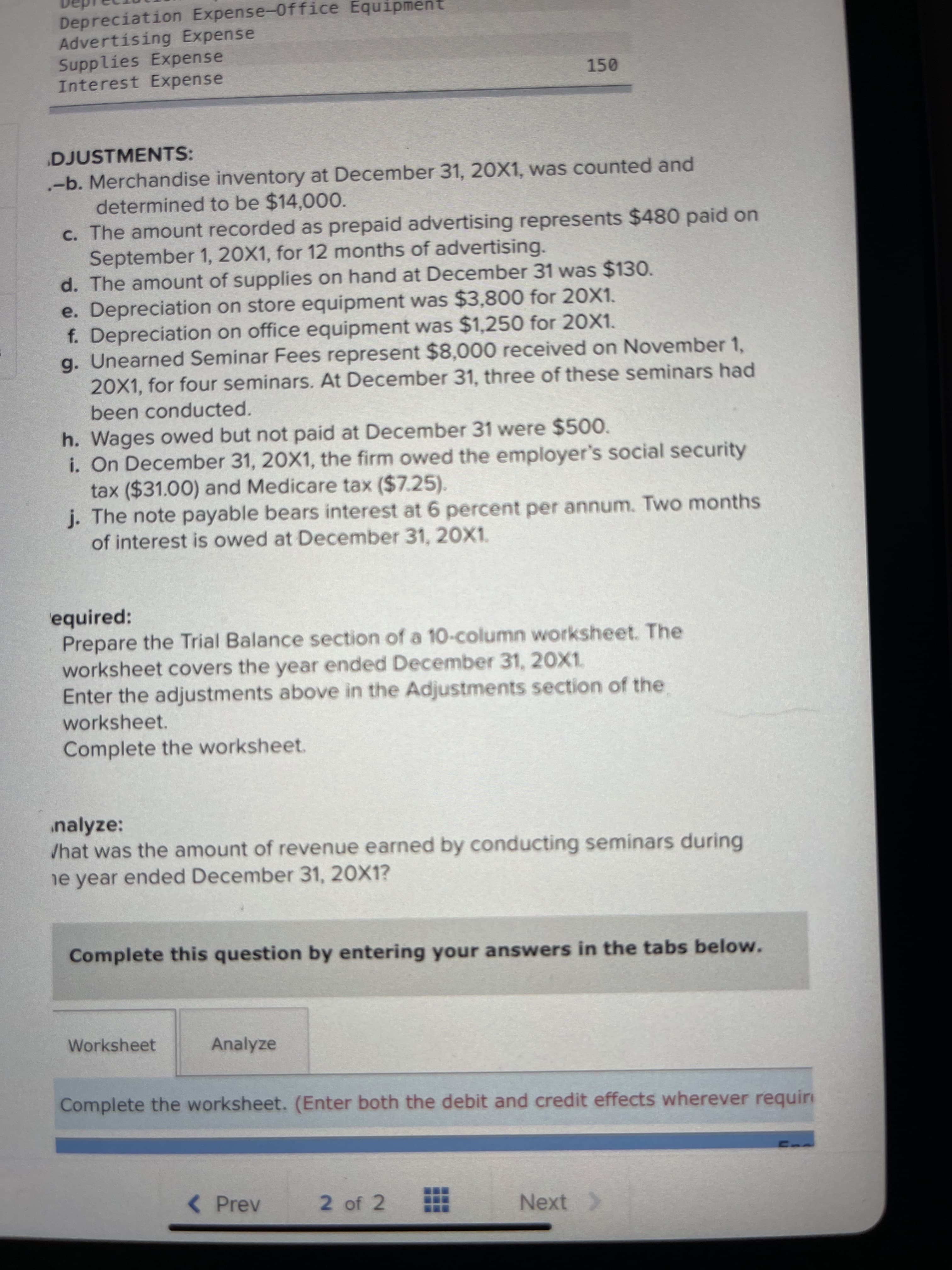 Depreciation Expense-0ffice Equipment
Advertising Expense
Supplies Expense
Interest Expense
150
DJUSTMENTS:
-b. Merchandise inventory at December 31, 20X1, was counted and
determined to be $14,000.
c. The amount recorded as prepaid advertising represents $480 paid on
September 1, 20X1, for 12 months of advertising.
d. The amount of supplies on hand at December 31 was $130.
e. Depreciation on store equipment was $3,800 for 20X1.
f. Depreciation on office equipment was $1,250 for 20X1.
g. Unearned Seminar Fees represent $8,000 received on November 1,
20X1, for four seminars. At December 31, three of these seminars had
been conducted.
h. Wages owed but not paid at December 31 were $500.
i. On December 31, 20X1, the firm owed the employer's social security
tax ($31.00) and Medicare tax ($7.25).
j. The note payable bears interest at 6 percent per annum. Two months
of interest is owed at December 31, 20X1.
equired:
Prepare the Trial Balance section of a 10-column worksheet. The
worksheet covers the year ended December 31, 20X1,
Enter the adjustments above in the Adjustments section of the
worksheet.
Complete the worksheet.
nalyze:
/hat was the amount of revenue earned by conducting seminars during
e year ended December 31, 20X1?
Complete this question by entering your answers in the tabs below.
Worksheet
Analyze
Complete the worksheet. (Enter both the debit and credit effects wherever requir
< Prev
2 of 2
Next >
