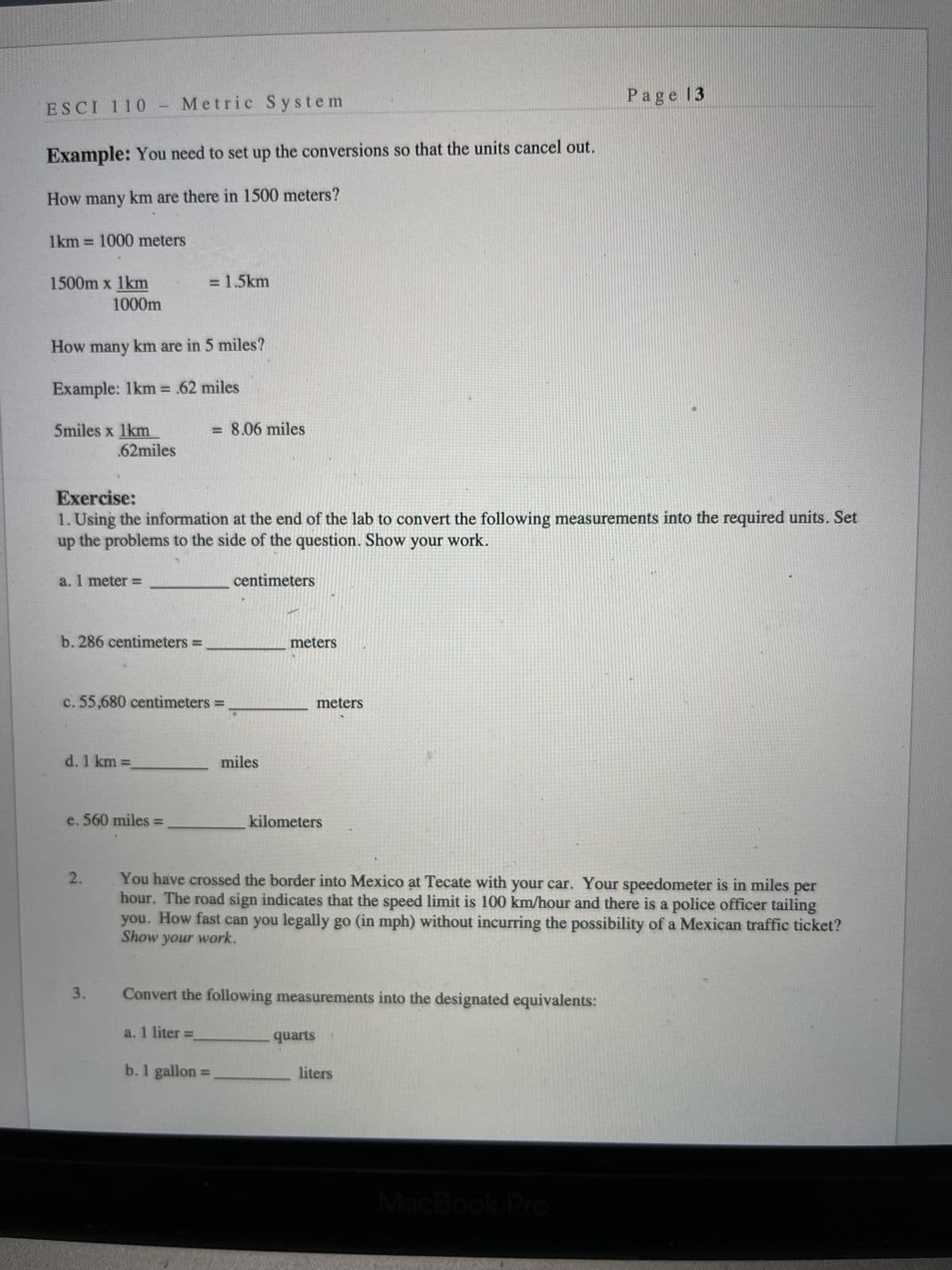 ESCI 110 Metric
Metric System
-
Example: You need to set up the conversions so that the units cancel out.
How many km are there in 1500 meters?
1km = 1000 meters
1500m x 1km
= 1.5km
1000m
How many km are in 5 miles?
Example: 1km = .62 miles
5miles x 1km
= 8.06 miles
.62miles
Exercise:
1. Using the information at the end of the lab to convert the following measurements into the required units. Set
up
the problems to the side of the question. Show your work.
a. 1 meter =
centimeters
b. 286 centimeters =
c. 55,680 centimeters =
d. 1 km =
e. 560 miles =
kilometers
2.
You have crossed the border into Mexico at Tecate with your car. Your speedometer is in miles per
hour. The road sign indicates that the speed limit is 100 km/hour and there is a police officer tailing
you. How fast can you legally go (in mph) without incurring the possibility of a Mexican traffic ticket?
Show your work.
Convert the following measurements into the designated equivalents:
a. 1 liter =
quarts
liters
b. 1 gallon
3.
=
miles
meters
Page 13
meters