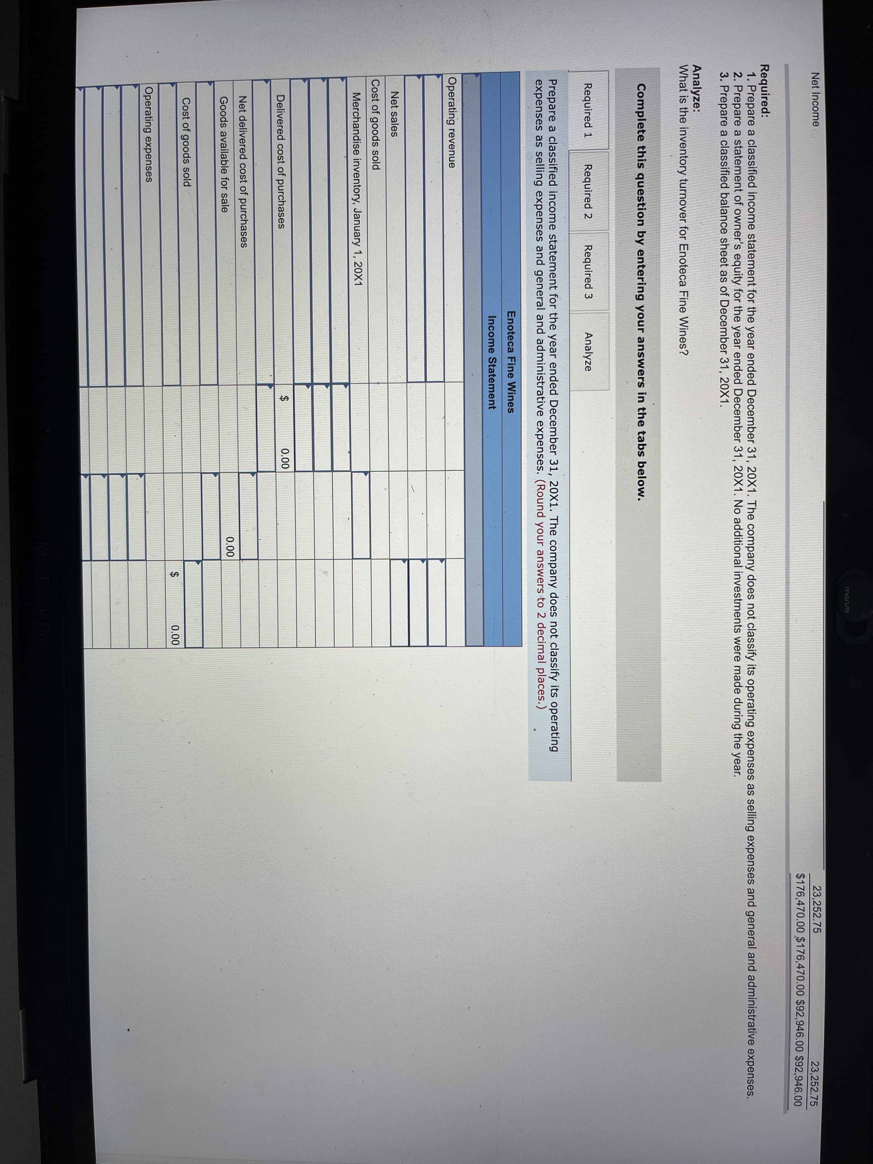 monso
Net Income
23,252.75
23,252.75
$176,470.00 $176,470.00 $92,946.00 $92,946.00
Required:
1. Prepare a classified income statement for the year ended December 31, 20X1. The company does not classify its operating expenses as selling expenses and general and administrative expenses.
2. Prepare a statement of owner's equity for the year ended December 31, 20X1. No additional investments were made during the year.
3. Prepare a classified balance sheet as of December 31, 20X1.
Analyze:
What is the inventory turnover for Enoteca Fine Wines?
Complete this question by entering your answers in the tabs below.
Required 1
Required 2
Required 3
Analyze
Prepare a classified income statement for the year ended December 31, 20X1. The company does not classify its operating
expenses as selling expenses and general and administrative expenses. (Round your answers to 2 decimal places.)
Enoteca Fine Wines
Income Statement
Operating revenue
Net sales
Cost of goods sold
Merchandise inventory, January 1, 20X1
0.00
Delivered cost of purchases
Net delivered cost of purchases
0.00
Goods available for sale
Cost of goods sold
0.00
Operating expenses
MacBook Pro
%24
%24
