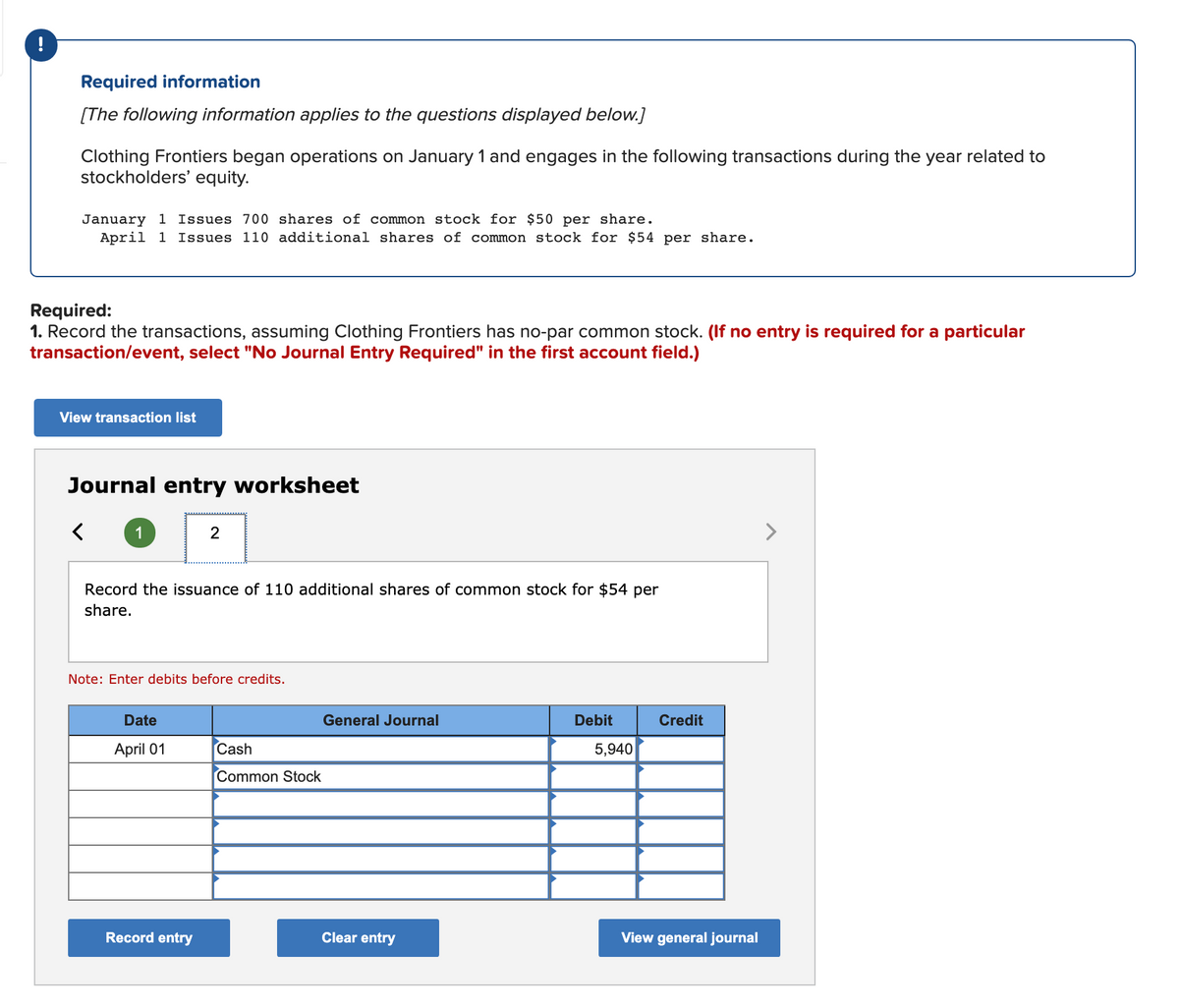 !
Required information
[The following information applies to the questions displayed below.]
Clothing Frontiers began operations on January 1 and engages in the following transactions during the year related to
stockholders' equity.
January 1 Issues 700 shares of common stock for $50 per share.
April 1 Issues 110 additional shares of common stock for $54 per share.
Required:
1. Record the transactions, assuming Clothing Frontiers has no-par common stock. (If no entry is required for a particular
transaction/event, select "No Journal Entry Required" in the first account field.)
View transaction list
Journal entry worksheet
1
>
Record the issuance of 110 additional shares of common stock for $54 per
share.
Note: Enter debits before credits.
Date
General Journal
Debit
Credit
April 01
Cash
5,940
Common Stock
Record entry
Clear entry
View general journal
