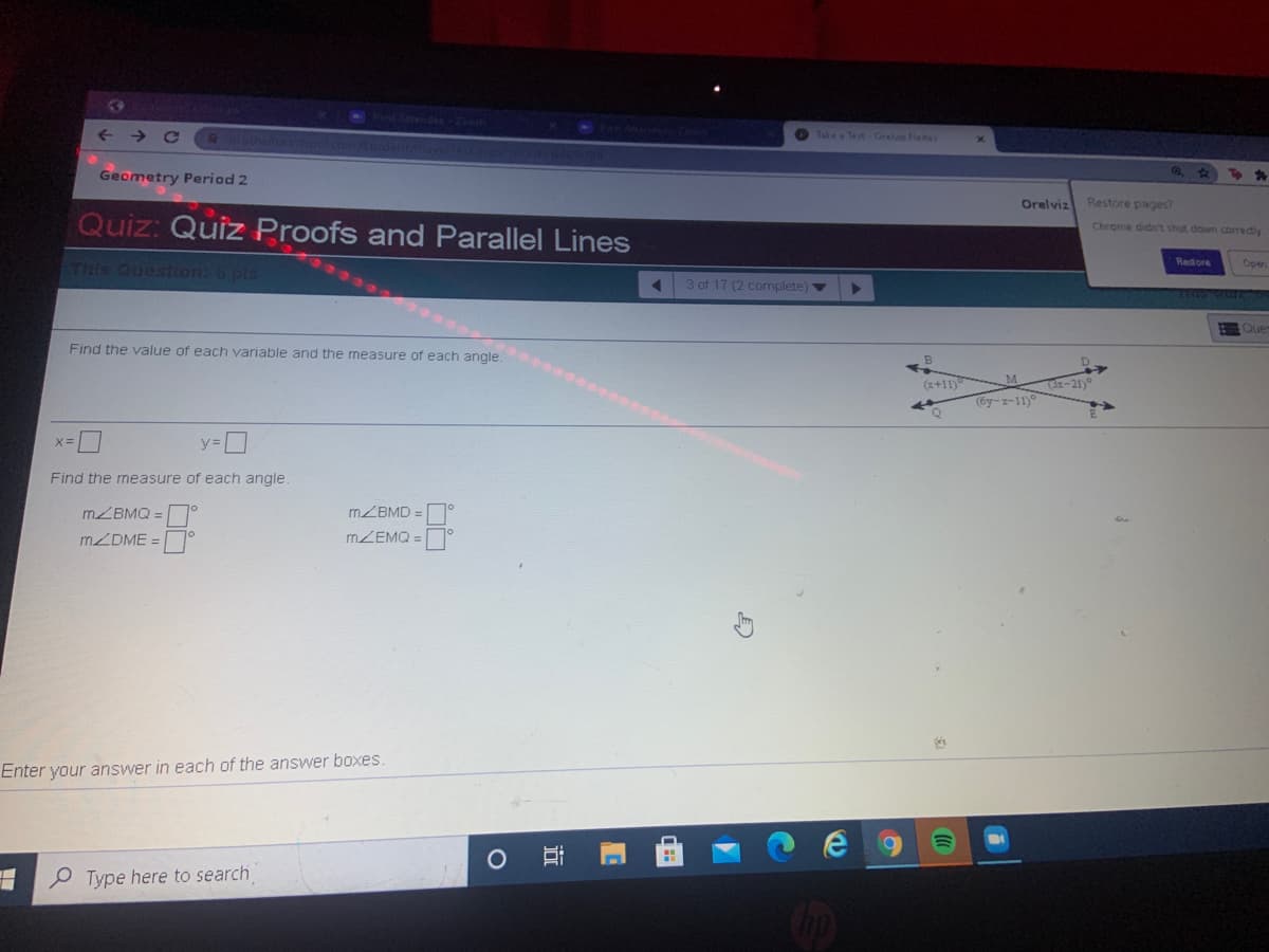 PostAtendec -Zoom
hathrorschol
O Take Test-Orelv Fletes
Geometry Period 2
Orelviz
Restore pages?
Quiz: Quiz Proofs and Parallel Lines
Chrome didnt shut down corredly
Redore
STHIS QUestiion: 6 pts
Oper
3 of 17 (2 complete)v
Find the value of each variable and the measure of each angle.
(6y-z-11)°
%3D
Find the measure of each angle
MZBMQ =
MZBMD =
MZDME =
MZEMQ =
Enter your answer in each of the answer boxes.
HO Type here to search
近
