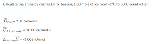 Calculate the enthalpy change (J) for heating 1.00 mole of ice from -6°C to 30°C liquid water.
C Pice = 9.01 cal/mol-K
C pliquid water = 18.00 cal/mol-K
Afreezing H = -6.008 kJ/mol
