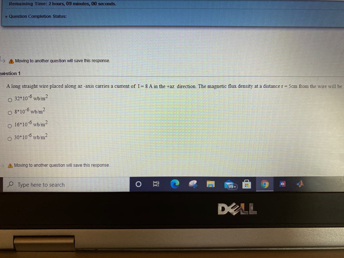 Remaining Time: 2 hours, 09 minutes, 00 seconds.
* Question Completion Status:
A Moving to another question will save this response.
uestion 1
A long straight wire placed along az -axis carries a current of I= 8 A in the +az direction. The magnetic flux density at a distance r = 5cm from the wire will be
O 32*10-6 wb/m²
O 8*10-6 wb/m2
o 16*10-6 wb/m²
O 30*10-6 wb/m2
A Moving to another question will save this response.
Type here to search
99+
DELL
