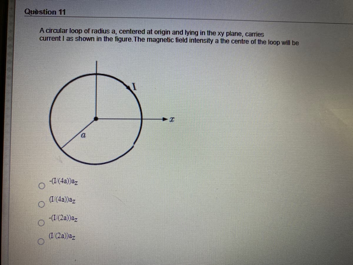 Quèstion 11
A circular loop of radius a, centered at origin and lying in the xy plane, carries
current I as shown in the figure. The magnetic field intensity a the centre of the loop will be
-(I(4a))az
(1(4a)az
(I(2a))az
(1Qa))az
