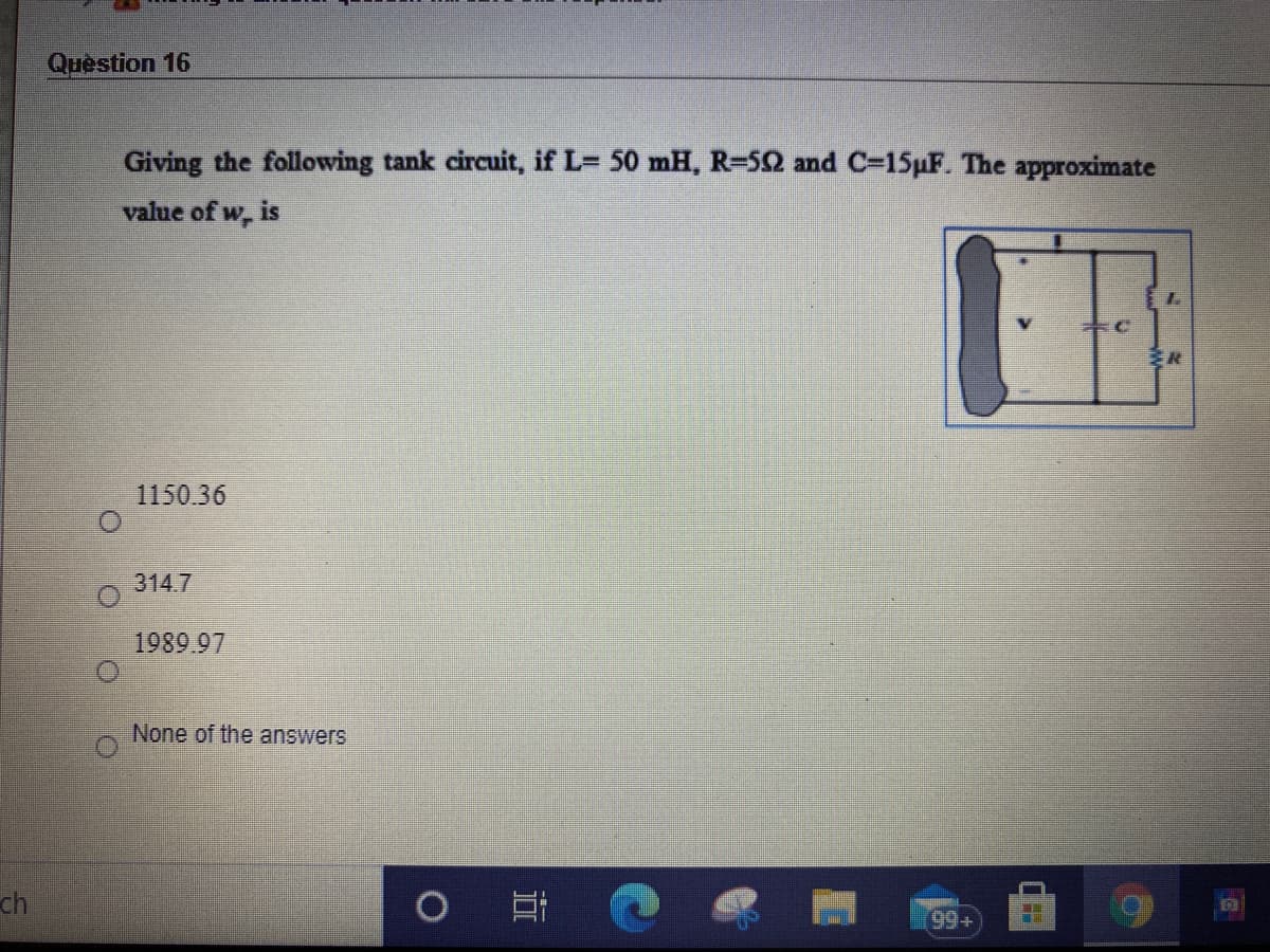 Question 16
Giving the following tank circuit, if L= 50 mH, R=52 and C-15pF. The approximate
value of w, is
1150.36
314.7
1989.97
None of the answers
ch
