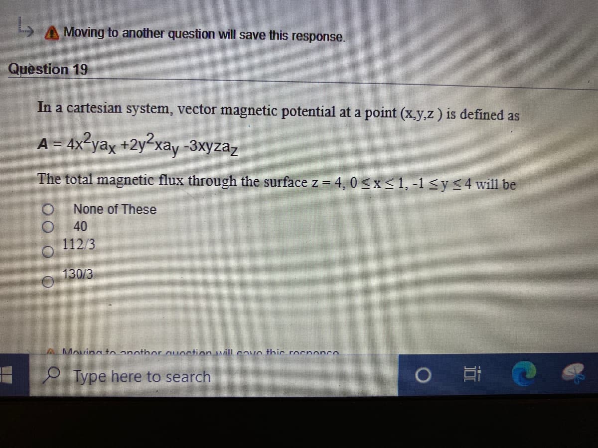 Moving to another question will save this response.
Question 19
In a cartesian system, vector magnetic potential at a point (x.y,z) is defined as
A = 4x-yax +2y²xay -3xyzaz
%3D
The total magnetic flux through the surface z = 4,0 <x<1, -1<y<4will be
None of These
40
112/3
130/3
A Moving to anothor ouostion nillcavo thic rocnonco
P Type here to search
灣彩
