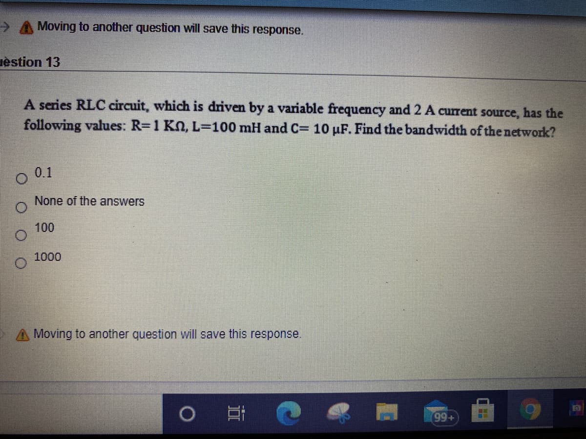 A A Moving to another question will save this response.
restion 13
A series RLC circuit, which is driven by a variable frequency and 2 A current source, has the
following values: R=1 KN, L=100 mH and C= 10 µF. Find the bandwidth of the network?
O 01
None of the answers
100
1000
A Moving to another question will save this response.
(99+
