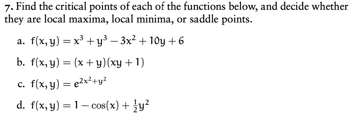 7. Find the critical points of each of the functions below, and decide whether
they are local maxima, local minima, or saddle points.
a. f(x, y) = x³ +y³ – 3x² + 10y +6
b. f(x, y) = (x + y)(xy + 1)
c. f(x, y) = e2x²+y?
d. f(x, y) = 1– cos(x) + }y?
