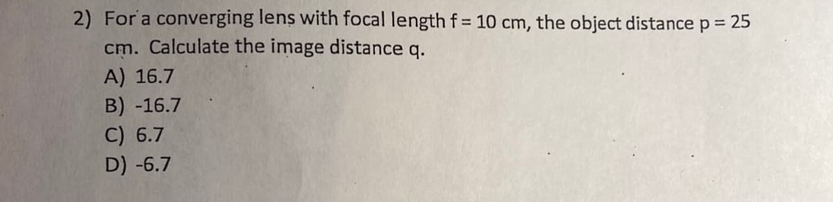 2) For a converging lens with focal length f= 10 cm, the object distance p = 25
cm. Calculate the image distance q.
A) 16.7
B) -16.7
C) 6.7
D) -6.7
