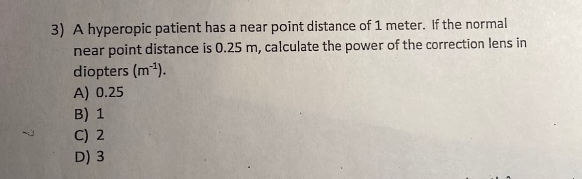 3) A hyperopic patient has a near point distance of 1 meter. If the normal
near point distance is 0.25 m, calculate the power of the correction lens in
diopters (m).
A) 0.25
B) 1
C) 2
D) 3
